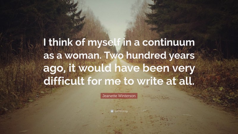 Jeanette Winterson Quote: “I think of myself in a continuum as a woman. Two hundred years ago, it would have been very difficult for me to write at all.”