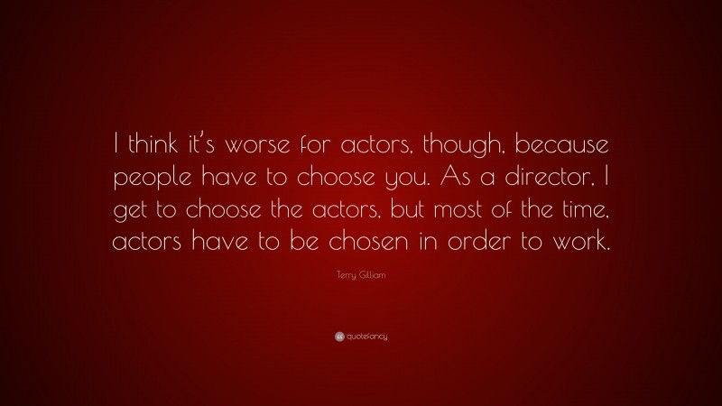 Terry Gilliam Quote: “I think it’s worse for actors, though, because people have to choose you. As a director, I get to choose the actors, but most of the time, actors have to be chosen in order to work.”