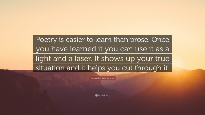 Jeanette Winterson Quote: “Poetry is easier to learn than prose. Once you have learned it you can use it as a light and a laser. It shows up your true situation and it helps you cut through it.”