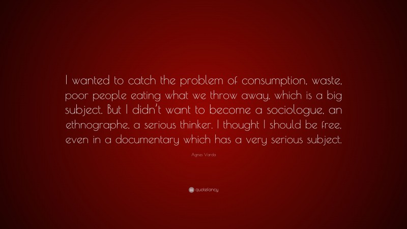 Agnes Varda Quote: “I wanted to catch the problem of consumption, waste, poor people eating what we throw away, which is a big subject. But I didn’t want to become a sociologue, an ethnographe, a serious thinker. I thought I should be free, even in a documentary which has a very serious subject.”