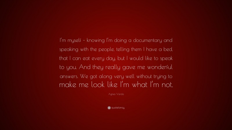 Agnes Varda Quote: “I’m myself – knowing I’m doing a documentary and speaking with the people, telling them I have a bed, that I can eat every day, but I would like to speak to you. And they really gave me wonderful answers. We got along very well without trying to make me look like I’m what I’m not.”