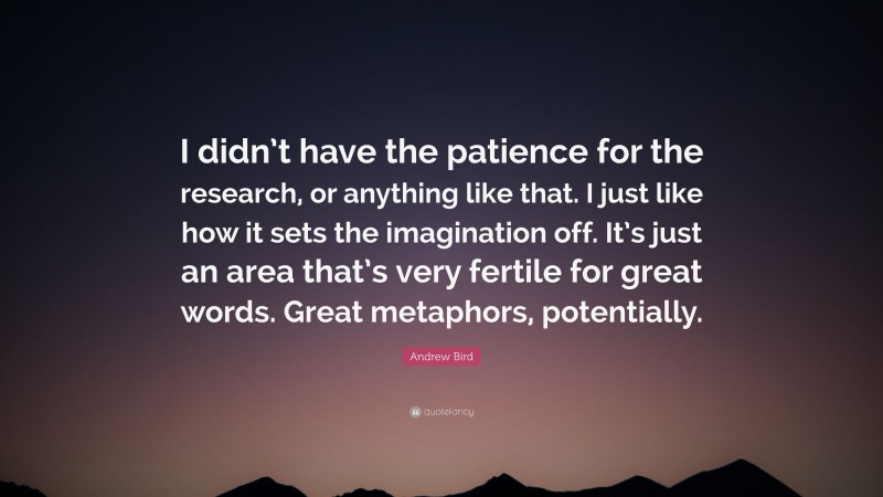 Andrew Bird Quote: “I didn’t have the patience for the research, or anything like that. I just like how it sets the imagination off. It’s just an area that’s very fertile for great words. Great metaphors, potentially.”