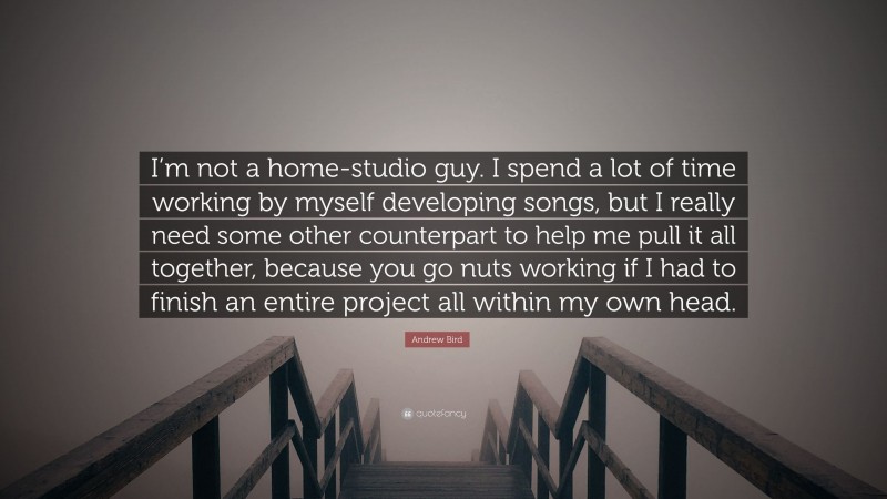 Andrew Bird Quote: “I’m not a home-studio guy. I spend a lot of time working by myself developing songs, but I really need some other counterpart to help me pull it all together, because you go nuts working if I had to finish an entire project all within my own head.”