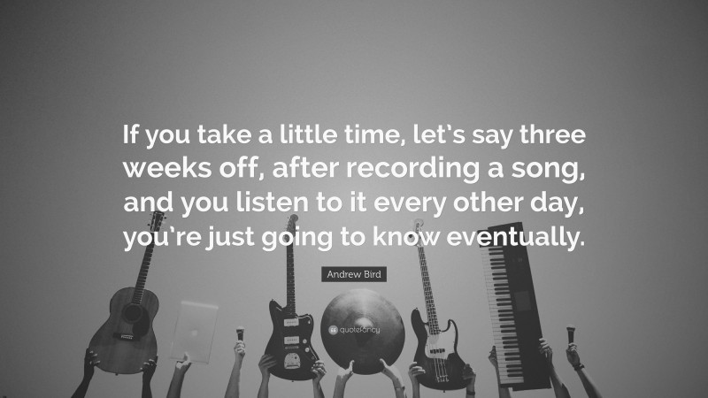 Andrew Bird Quote: “If you take a little time, let’s say three weeks off, after recording a song, and you listen to it every other day, you’re just going to know eventually.”