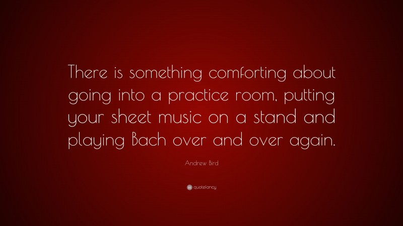 Andrew Bird Quote: “There is something comforting about going into a practice room, putting your sheet music on a stand and playing Bach over and over again.”