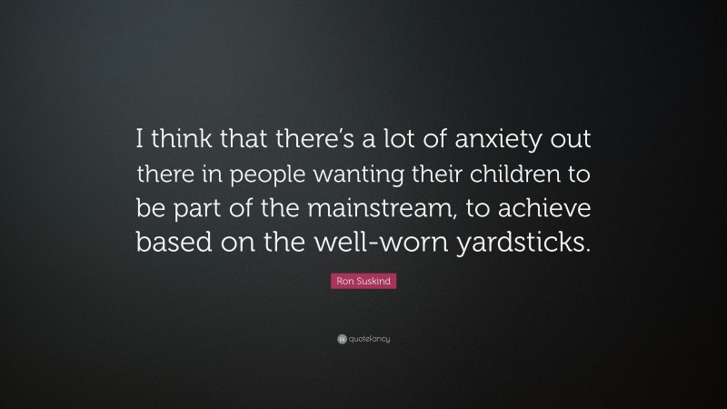 Ron Suskind Quote: “I think that there’s a lot of anxiety out there in people wanting their children to be part of the mainstream, to achieve based on the well-worn yardsticks.”