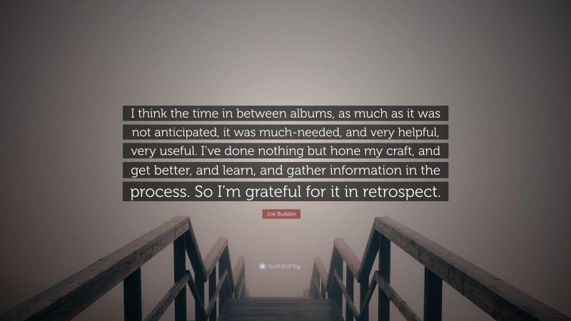 Joe Budden Quote: “I think the time in between albums, as much as it was not anticipated, it was much-needed, and very helpful, very useful. I’ve done nothing but hone my craft, and get better, and learn, and gather information in the process. So I’m grateful for it in retrospect.”
