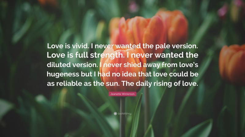 Jeanette Winterson Quote: “Love is vivid. I never wanted the pale version. Love is full strength. I never wanted the diluted version. I never shied away from love’s hugeness but I had no idea that love could be as reliable as the sun. The daily rising of love.”
