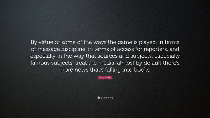 Ron Suskind Quote: “By virtue of some of the ways the game is played, in terms of message discipline, in terms of access for reporters, and especially in the way that sources and subjects, especially famous subjects, treat the media, almost by default there’s more news that’s falling into books.”