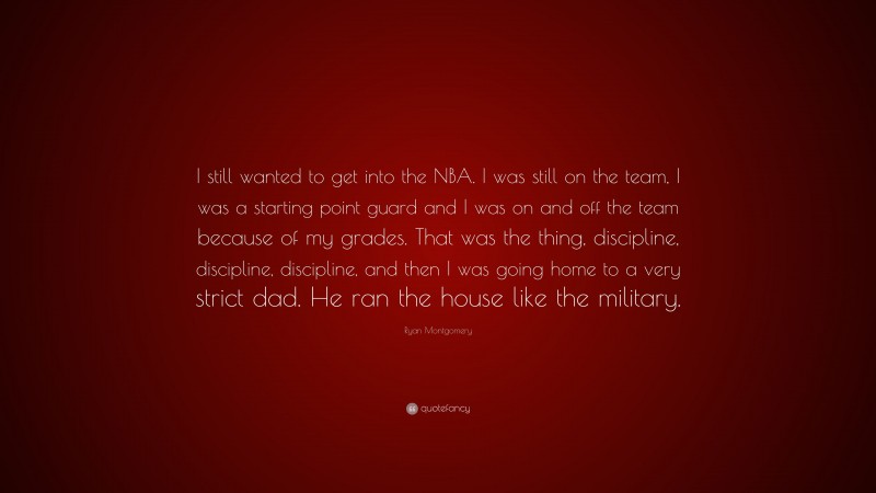 Ryan Montgomery Quote: “I still wanted to get into the NBA. I was still on the team, I was a starting point guard and I was on and off the team because of my grades. That was the thing, discipline, discipline, discipline, and then I was going home to a very strict dad. He ran the house like the military.”