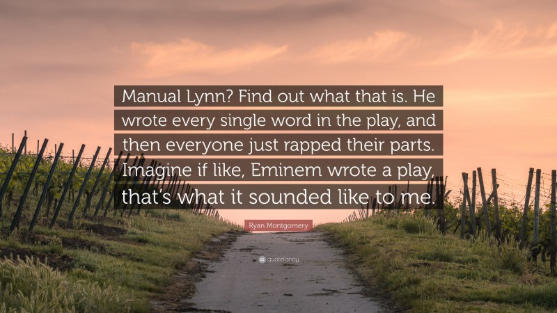 Ryan Montgomery Quote: “Manual Lynn? Find out what that is. He wrote every single word in the play, and then everyone just rapped their parts. Imagine if like, Eminem wrote a play, that’s what it sounded like to me.”