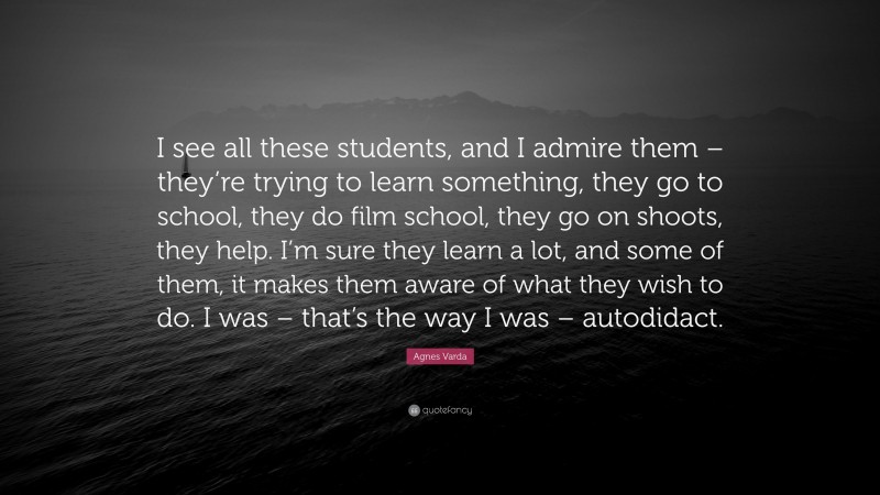 Agnes Varda Quote: “I see all these students, and I admire them – they’re trying to learn something, they go to school, they do film school, they go on shoots, they help. I’m sure they learn a lot, and some of them, it makes them aware of what they wish to do. I was – that’s the way I was – autodidact.”