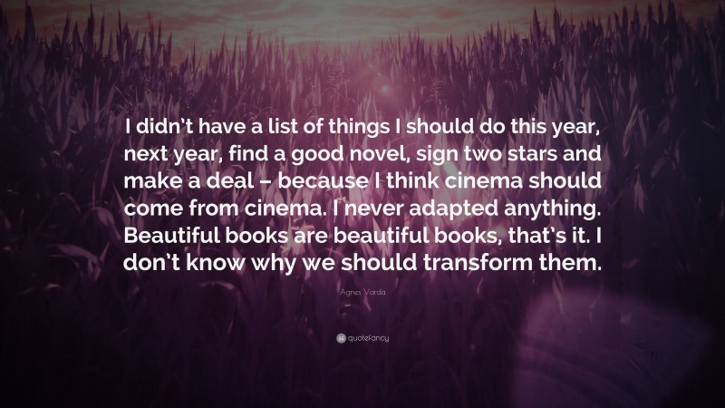 Agnes Varda Quote: “I didn’t have a list of things I should do this year, next year, find a good novel, sign two stars and make a deal – because I think cinema should come from cinema. I never adapted anything. Beautiful books are beautiful books, that’s it. I don’t know why we should transform them.”