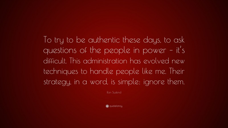 Ron Suskind Quote: “To try to be authentic these days, to ask questions of the people in power – it’s difficult. This administration has evolved new techniques to handle people like me. Their strategy, in a word, is simple: ignore them.”