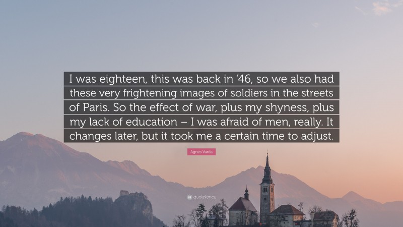 Agnes Varda Quote: “I was eighteen, this was back in ’46, so we also had these very frightening images of soldiers in the streets of Paris. So the effect of war, plus my shyness, plus my lack of education – I was afraid of men, really. It changes later, but it took me a certain time to adjust.”