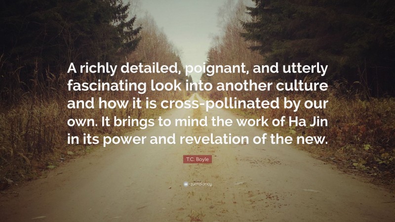 T.C. Boyle Quote: “A richly detailed, poignant, and utterly fascinating look into another culture and how it is cross-pollinated by our own. It brings to mind the work of Ha Jin in its power and revelation of the new.”