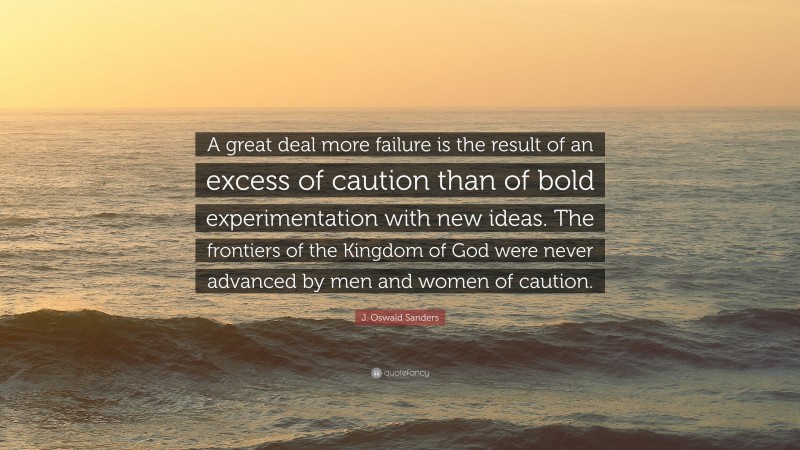 J. Oswald Sanders Quote: “A great deal more failure is the result of an excess of caution than of bold experimentation with new ideas. The frontiers of the Kingdom of God were never advanced by men and women of caution.”