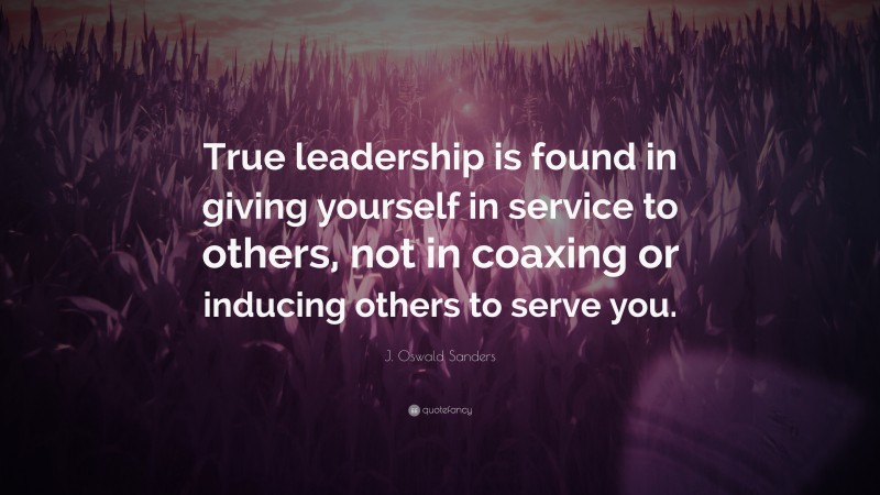 J. Oswald Sanders Quote: “True leadership is found in giving yourself in service to others, not in coaxing or inducing others to serve you.”