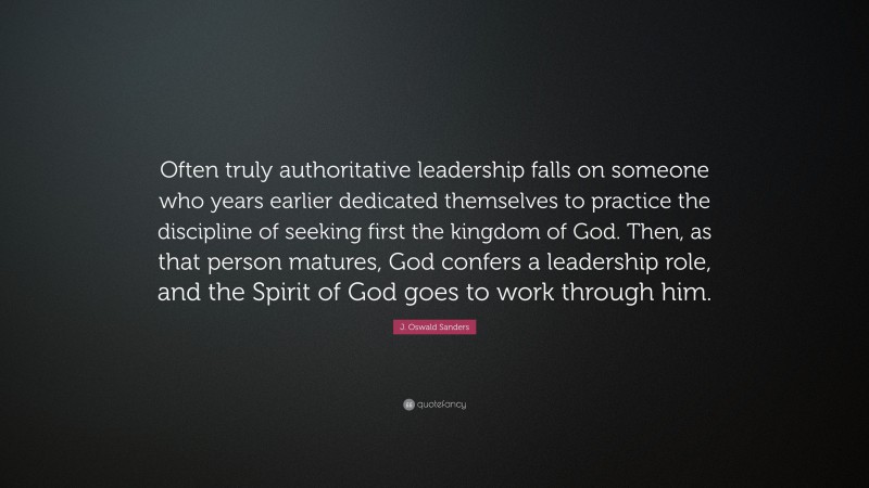 J. Oswald Sanders Quote: “Often truly authoritative leadership falls on someone who years earlier dedicated themselves to practice the discipline of seeking first the kingdom of God. Then, as that person matures, God confers a leadership role, and the Spirit of God goes to work through him.”