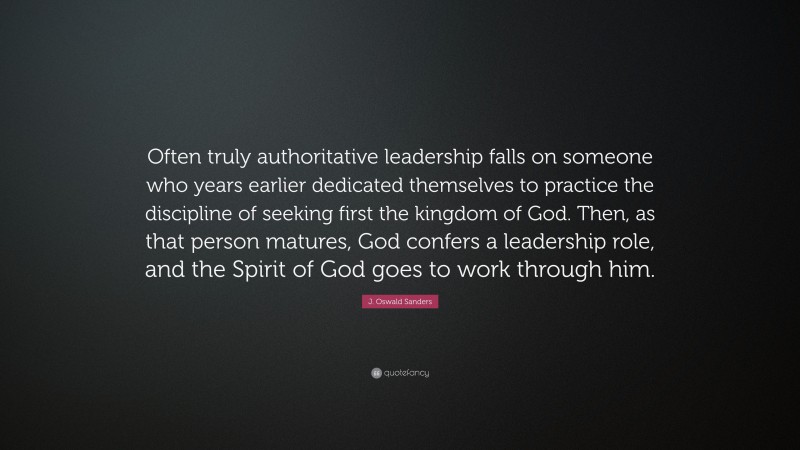 J. Oswald Sanders Quote: “Often truly authoritative leadership falls on someone who years earlier dedicated themselves to practice the discipline of seeking first the kingdom of God. Then, as that person matures, God confers a leadership role, and the Spirit of God goes to work through him.”