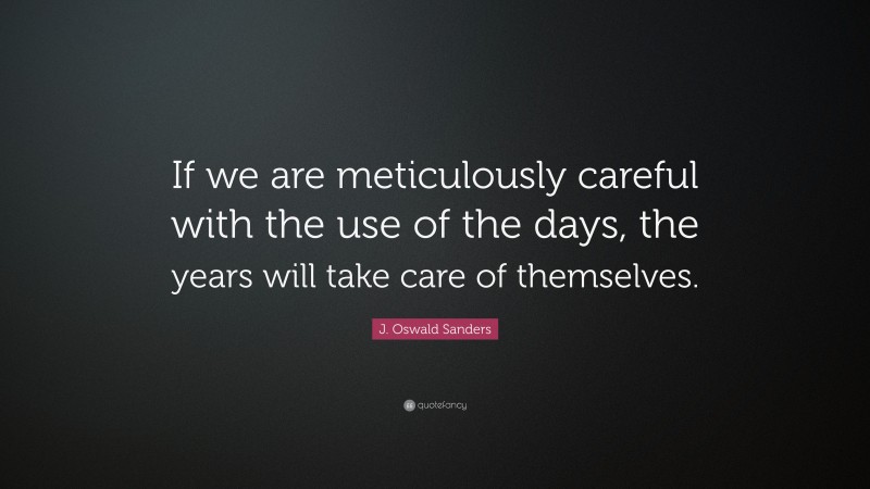 J. Oswald Sanders Quote: “If we are meticulously careful with the use of the days, the years will take care of themselves.”