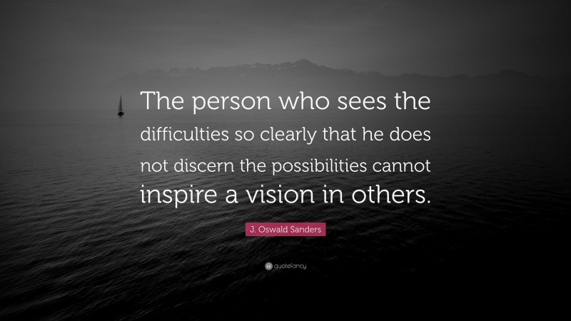 J. Oswald Sanders Quote: “The person who sees the difficulties so clearly that he does not discern the possibilities cannot inspire a vision in others.”