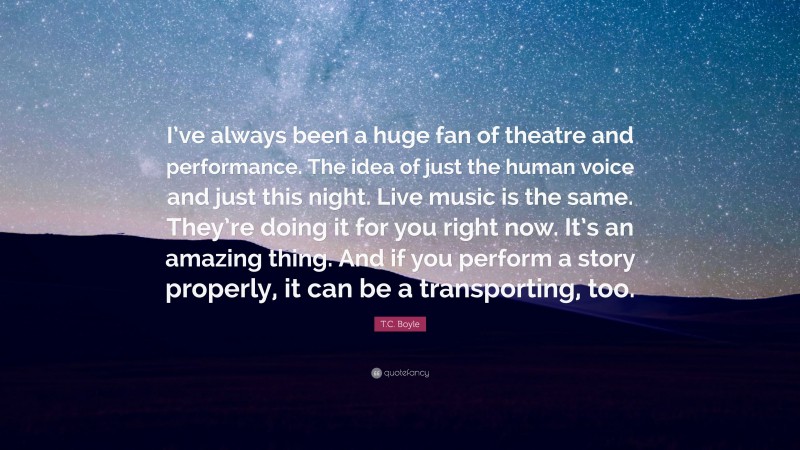 T.C. Boyle Quote: “I’ve always been a huge fan of theatre and performance. The idea of just the human voice and just this night. Live music is the same. They’re doing it for you right now. It’s an amazing thing. And if you perform a story properly, it can be a transporting, too.”