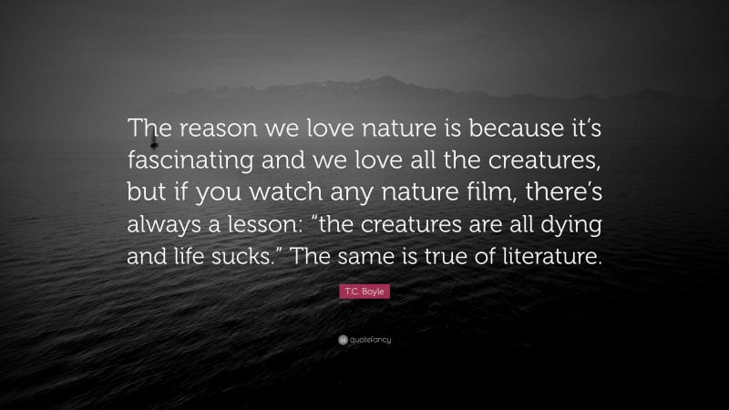 T.C. Boyle Quote: “The reason we love nature is because it’s fascinating and we love all the creatures, but if you watch any nature film, there’s always a lesson: “the creatures are all dying and life sucks.” The same is true of literature.”