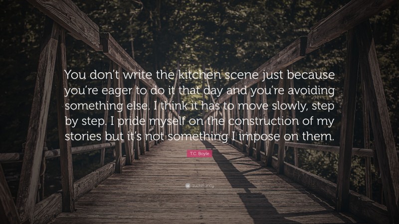 T.C. Boyle Quote: “You don’t write the kitchen scene just because you’re eager to do it that day and you’re avoiding something else. I think it has to move slowly, step by step. I pride myself on the construction of my stories but it’s not something I impose on them.”