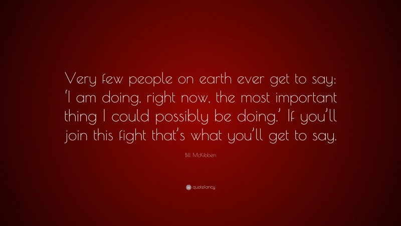 Bill McKibben Quote: “Very few people on earth ever get to say: ‘I am doing, right now, the most important thing I could possibly be doing.’ If you’ll join this fight that’s what you’ll get to say.”