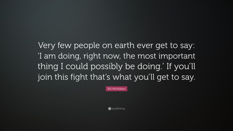 Bill McKibben Quote: “Very few people on earth ever get to say: ‘I am doing, right now, the most important thing I could possibly be doing.’ If you’ll join this fight that’s what you’ll get to say.”
