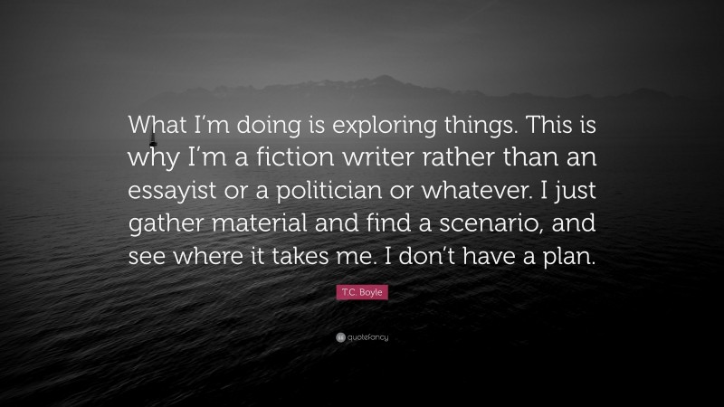 T.C. Boyle Quote: “What I’m doing is exploring things. This is why I’m a fiction writer rather than an essayist or a politician or whatever. I just gather material and find a scenario, and see where it takes me. I don’t have a plan.”