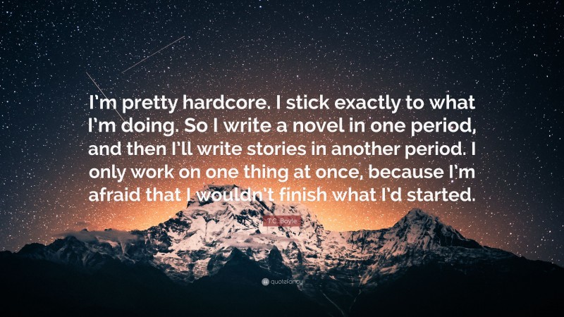 T.C. Boyle Quote: “I’m pretty hardcore. I stick exactly to what I’m doing. So I write a novel in one period, and then I’ll write stories in another period. I only work on one thing at once, because I’m afraid that I wouldn’t finish what I’d started.”