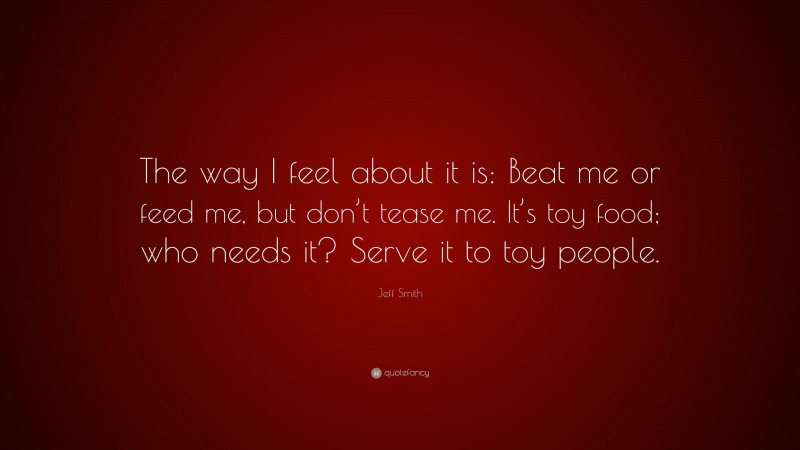 Jeff Smith Quote: “The way I feel about it is: Beat me or feed me, but don’t tease me. It’s toy food; who needs it? Serve it to toy people.”