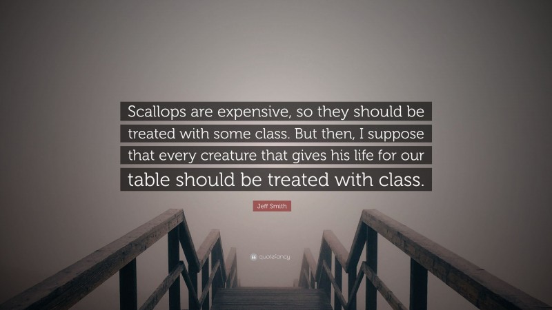 Jeff Smith Quote: “Scallops are expensive, so they should be treated with some class. But then, I suppose that every creature that gives his life for our table should be treated with class.”
