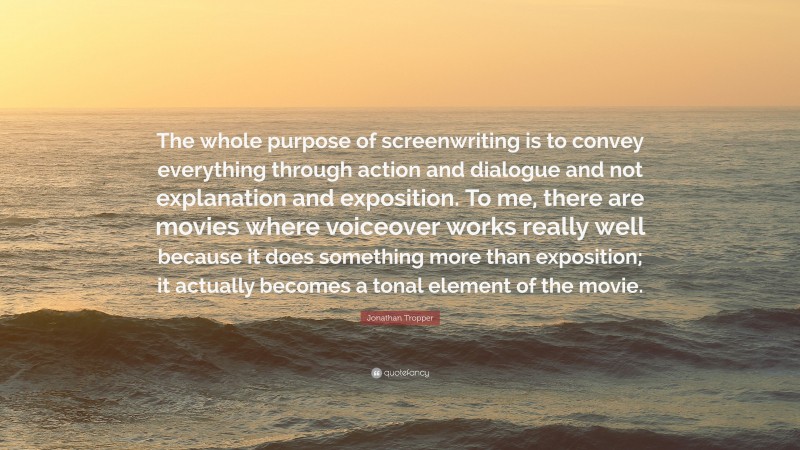 Jonathan Tropper Quote: “The whole purpose of screenwriting is to convey everything through action and dialogue and not explanation and exposition. To me, there are movies where voiceover works really well because it does something more than exposition; it actually becomes a tonal element of the movie.”