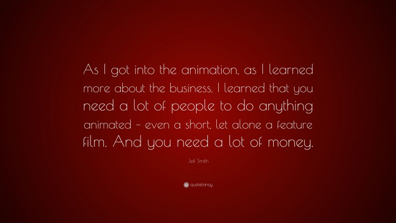 Jeff Smith Quote: “As I got into the animation, as I learned more about the business, I learned that you need a lot of people to do anything animated – even a short, let alone a feature film. And you need a lot of money.”