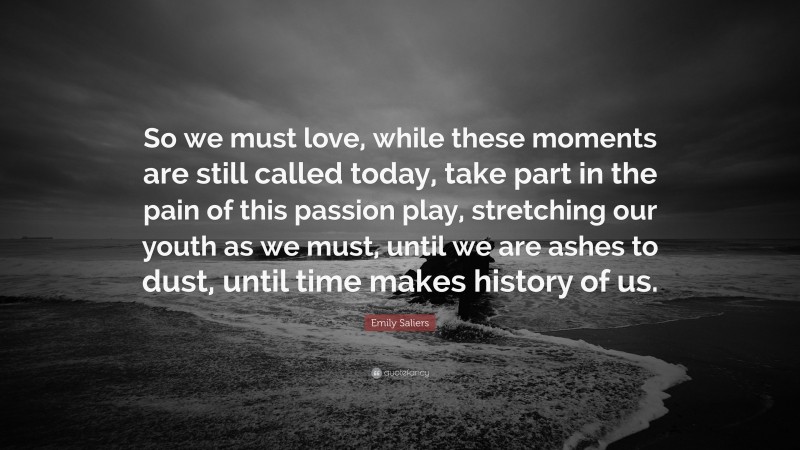 Emily Saliers Quote: “So we must love, while these moments are still called today, take part in the pain of this passion play, stretching our youth as we must, until we are ashes to dust, until time makes history of us.”