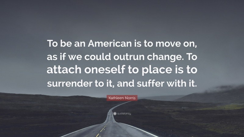 Kathleen Norris Quote: “To be an American is to move on, as if we could outrun change. To attach oneself to place is to surrender to it, and suffer with it.”