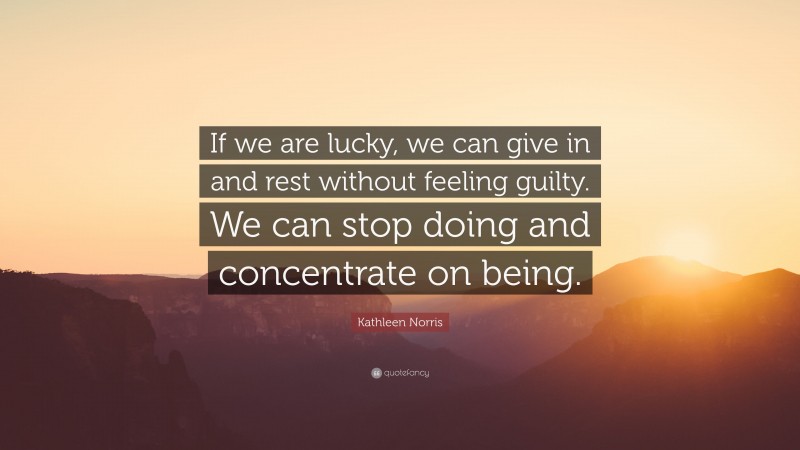 Kathleen Norris Quote: “If we are lucky, we can give in and rest without feeling guilty. We can stop doing and concentrate on being.”