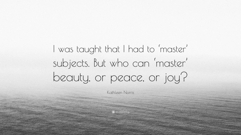 Kathleen Norris Quote: “I was taught that I had to ‘master’ subjects. But who can ‘master’ beauty, or peace, or joy?”