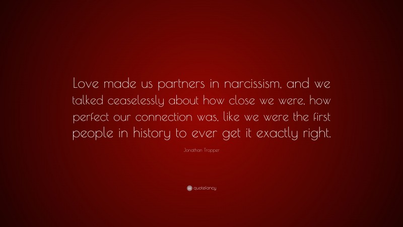 Jonathan Tropper Quote: “Love made us partners in narcissism, and we talked ceaselessly about how close we were, how perfect our connection was, like we were the first people in history to ever get it exactly right.”