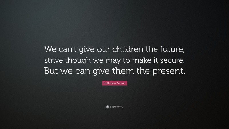 Kathleen Norris Quote: “We can’t give our children the future, strive though we may to make it secure. But we can give them the present.”