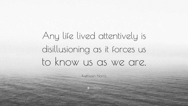 Kathleen Norris Quote: “Any life lived attentively is disillusioning as it forces us to know us as we are.”