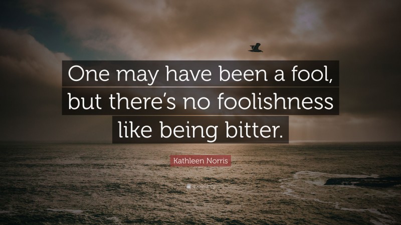 Kathleen Norris Quote: “One may have been a fool, but there’s no foolishness like being bitter.”