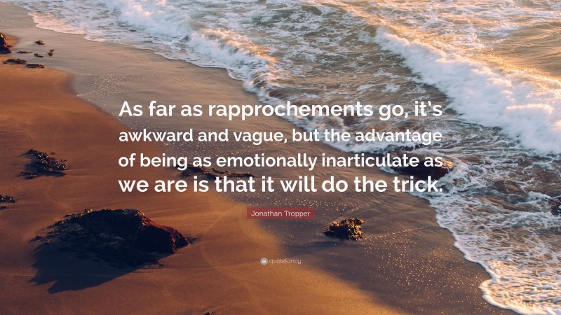 Jonathan Tropper Quote: “As far as rapprochements go, it’s awkward and vague, but the advantage of being as emotionally inarticulate as we are is that it will do the trick.”