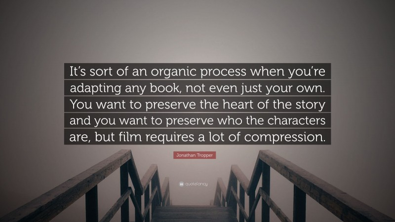 Jonathan Tropper Quote: “It’s sort of an organic process when you’re adapting any book, not even just your own. You want to preserve the heart of the story and you want to preserve who the characters are, but film requires a lot of compression.”
