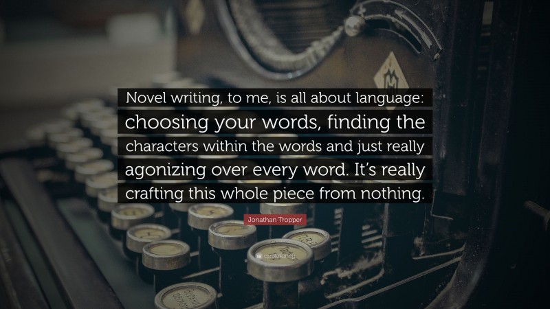 Jonathan Tropper Quote: “Novel writing, to me, is all about language: choosing your words, finding the characters within the words and just really agonizing over every word. It’s really crafting this whole piece from nothing.”