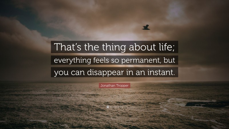 Jonathan Tropper Quote: “That’s the thing about life; everything feels so permanent, but you can disappear in an instant.”