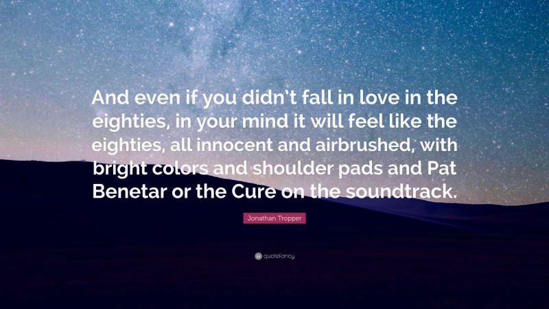 Jonathan Tropper Quote: “And even if you didn’t fall in love in the eighties, in your mind it will feel like the eighties, all innocent and airbrushed, with bright colors and shoulder pads and Pat Benetar or the Cure on the soundtrack.”